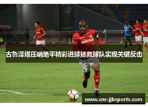 古鲁泽塔压哨绝平精彩进球拯救球队实现关键反击