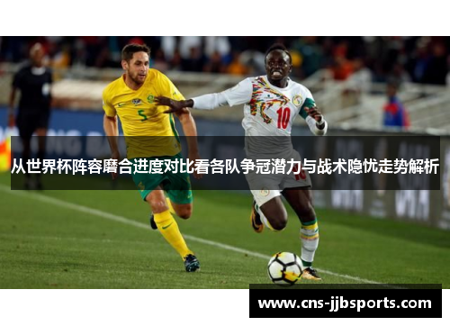 从世界杯阵容磨合进度对比看各队争冠潜力与战术隐忧走势解析 从世界杯阵容磨合进度对比看各队争冠潜力与战术隐忧走势解析